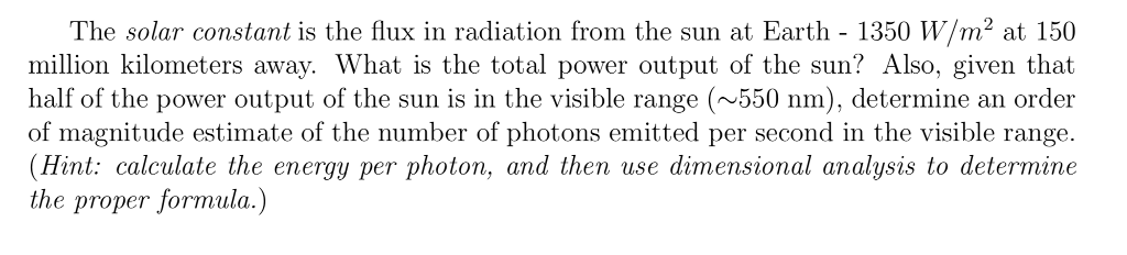 The solar constant is the flux in radiation from the sun at Earth - 1350 W/m² at 150 million kilometers away. What is the total power output of the sun? Also, given that half of the power output of the sun is in the visible range (~550 nm), determine an order of magnitude estimate of the number of photons emitted per second in the visible range. (Hint: calculate the energy per photon, and then use dimensional analysis to determine the proper formula.)
