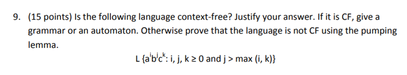 (15 points) Is the following language context-free? Justify your answer. If it is CF, give a grammar or an automaton. Otherwise prove that the language is not CF using the pumping lemma 9. L(abc: i, j, k 20 and j > max (i, k))