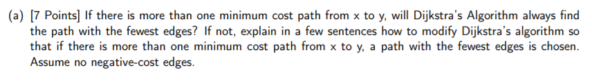 (a) [7 Points] If there is more than one minimum cost path from x to y, will Dijkstras Algorithm always find the path with the fewest edges? If not, explain in a few sentences how to modify Dijkstras algorithm so that if there is more than one minimum cost path from x to y, a path with the fewest edges is chosen Assume no negative-cost edges.