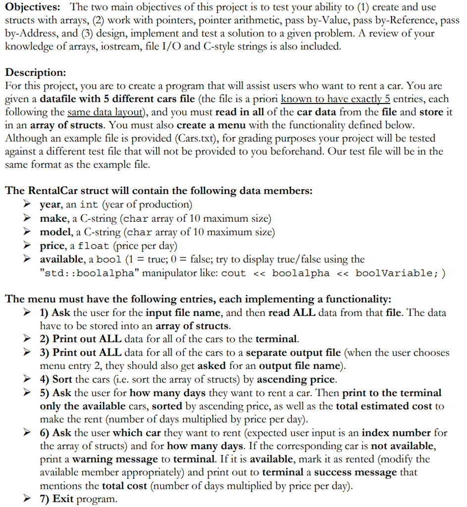 Objectives: The two main objectives of this project is to test your ability to (1) create and use structs with arrays, (2) work with pointers, pointer arithmetic, pass by-Value, pass by-Reference, pass by-Address, and (3) design, implement and test a solution to a given problem. A review of your knowledge of arrays, iostream, file I/O and C-style strings is also included. Description: For this project, you are to create a program that will assist users who want to rent a car. You are given a datafile with 5 different cars file (the file is a priori known to have exactly 5 entries, each following the same data lavout), and you must read in all of the car data from the file and store it in an array of structs. You must also create a menu with the functionality defined below Although an example file is provided (Cars.txt), for grading purposes your project will be tested against a different test file that will not be provided to you beforehand. Our test file will be in the same format as the example file. The RentalCar struct will contain the following data members: year, an int (year of production) make, a C-string (char array of 10 maximum size) model, a C-string (char array of 10 maximum size) price, a float (price per day) available, a bool (1true, 0 - false; try to display true/false using the std: boolalpha manipulator like: cout << boolalpha << boolVariable;) The menu must have the following entries, each implementing a functionality: 1) Ask the user for the input file name, and then read ALL data from that file. The data have to be stored into an array of structs 2) Print out ALL data for all of the cars to the terminal 3) Print out ALL data for all of the cars to a separate output file (when the user chooses menu entry 2, they should also get asked for an output file name) 4) Sort the cars (i.e. sort the array of structs) by ascending price. 5) Ask the user for how many days they want to rent a car. Then print to the terminal only the available cars, sorted by ascending price, as well as the total estimated cost to make the rent (number of days multiplied by price per day) 6) Ask the user which car they want to rent (expected user input is an index number for the array of structs) and for how many days. If the corresponding car is not available, print a warning message to terminal. If it is available, mark it as rented (modify the available member appropriately) and print out to terminal a success message that mentions the total cost (number of days multiplied by price per day) 7 Exit program