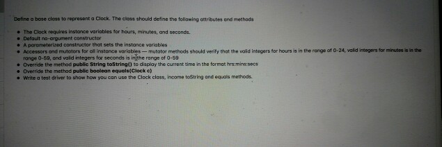 Define a bose closs to represent a Clock. The class should define the tollawing ottributes and methods e The Clock requires instance wariables tor hours, minutes, and seconds Defoult no-argument constructor A porometerized constructor that sets the instance variables . Accessors and mutotors for al instance variables- mutator metheds should verify that the volid integers for hours is in the range ot 0-24, valid ntegers for minutes is in the range 0-59, and valid integers for seconds is inthe range of 0-59 Override the method publie String toStrinad to display the current time in the format hrs:mins:sec . Override the method public boolean equals(Clock e) e Write a test driver to show how you can use the Clock class, income toString and equas methods.