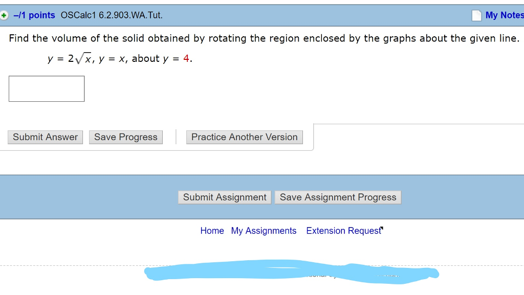 -/1 points OSCalc1 6.2.903.WA. Tut My Notes + Find the volume of the solid obtained by rotating the region enclosed by the graphs about the given line. y=2V(x, y = x, about y = 4 Submit Answer Save Progress Practice Another Version Submit Assignment Save Assignment Progress Home My Assignments Extension Requesf