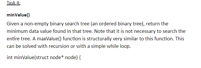 minValue) <iiven non empiy binary scsrch irex: (ian ordered birary ire), riur the minimum data value found in that tree. Note that it is not necessary to search the entire tree. A maxValue() function is structurally very similar to this function. This can be solved with recursion or with a simple while loop. int minValue(struct node* node) {