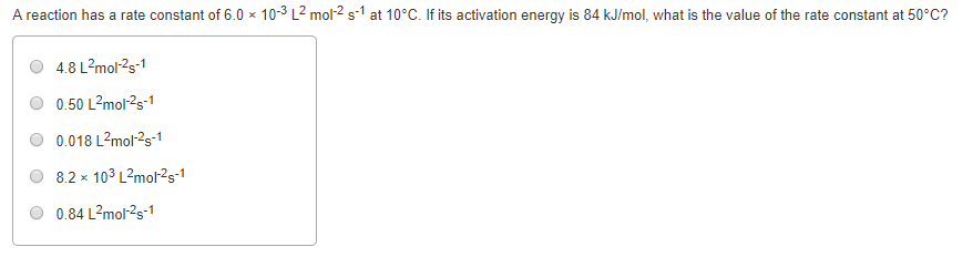 A reaction has a rate constant of 6.0 x 10-3 L2 mol2s1 at 10°C. If its activation energy is 84 kJ/mol, what is the value of the rate constant at 50°C? 4.8 L2mol-2s-1 0.50 L2mol2s-1 0.018 L2mol s 8.2 x 103 L2mol2s 0.84 L2mor2s-