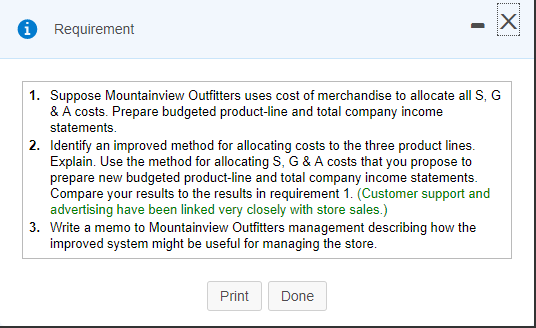 Requirement 1. Suppose Mountainview Outiters uses cost of merchandise to allocate all S, G & A costs. Prepare budgeted product-line and total company income statements Identify an improved method for allocating costs to the three product lines. Explain. Use the method for allocating S, G & A costs that you propose to prepare new budgeted product-line and total company income statements. Compare your results to the results in requirement 1. (Customer support and advertising have been linked very closely with store sales.) Write a memo to Mountainview Outfitters management describing how the improved system might be useful for managing the store. 2. 3. PrintDone