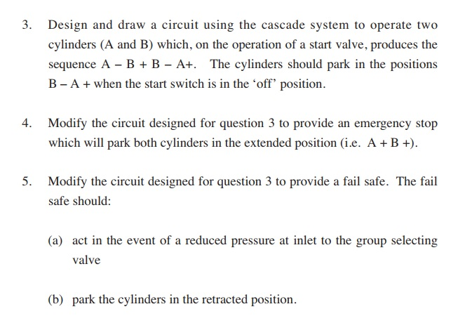 3. design and draw a circuit using the cascade system to operate two cylinders (a and b) which, on the operation of a start valve, produces the sequence a - b+b-at. the cylinders should park in the positions b-a + when the start switch is in the ‘off position. modify the circuit designed for question 3 to provide an emergency stop which will park both cylinders in the extended position (.e. ab ) 4. 5. modify the circuit designed for question 3 to provide a fail safe. the fail safe should: (a) act in the event of a reduced pressure at inlet to the group selecting valve (b) park the cylinders in the retracted position.