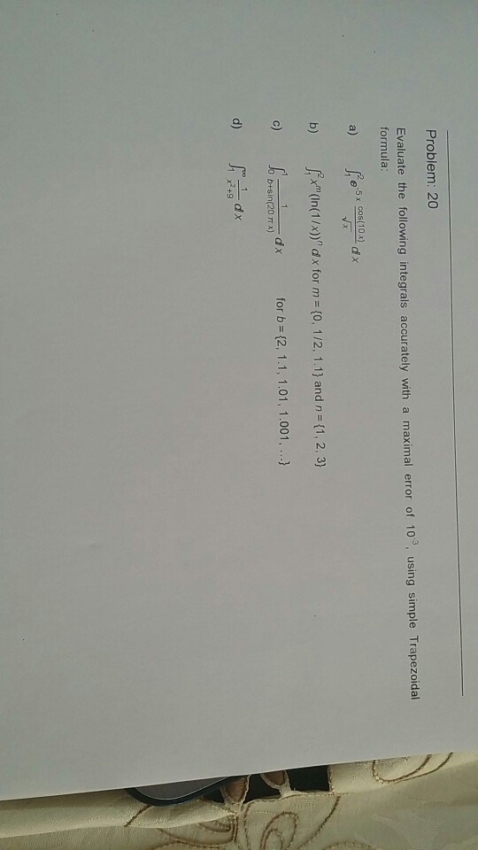 Problem: 20 Evaluate the following integrals accurately with a maximal error of 10°, using simple Trapezoidal formula 25x Cos(10dx a) b)In(1/x)d x for m (0, 1/2, 1.1) and n (1,2, 3) c) dx for b (2, 1.1, 1.01, 1.001,.. 0+sin(20m x) d)