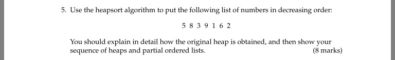 5. Use the heapsort algorithm to put the following list of numbers in decreasing order: 5 83916 2 kal heap is obtained and then sequence of heaps and partial ordered lists (8 marks)