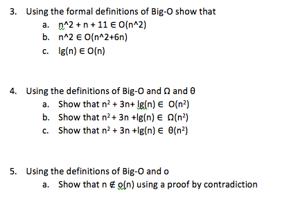 3. Using the formal definitions of Big-O show that a, n^2 + n + 11 E 0(n^2) c. gln) EO(n) 4. Using the definitions of Big-O and Ω and θ a. Show that n3n+ lg(n) E O(n2) b. Show that n2+ 3n +lg(n) E Ω(n2) c. show that n2 + 3n +lg(n) E θ(n*) 5. Using the definitions of Big-O and o a. Show that n E o(n) using a proof by contradiction