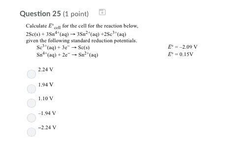 Question 25 (1 point) Calculate Elforthe cell for the reaction below, 2Sc(s) + 3Sn4+(aq) → 3Sn2+(aq) +2Sc3+(aq) given the following standard reduction potentials Sc1+(aq) + 3e-Sc(s) E2.09 V E-0.15 Sn2(a) Sn4 (aq)+2e 2.24 V .94 V 1.10 V -2.24 V