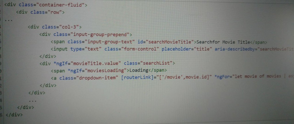 <div class-container-fluid> <div class-row <div class:col-3> <div class input-group-prepend> <span class-input-group-text id:searchMovieTitle>searchfor Movie Title</span> kinput type-text class-form-control placeholder-title aria-describedby-searchMovieTit </div> <div *ngIf-movieTitle.value class-searchList> <span *ng1f=moviesLoading > Loading</span> ca class-dropdown-item [routerLink]-[./movie,movie.id].ngForzlet movie of movies l as </div> </div> 5</div> 5 </div>