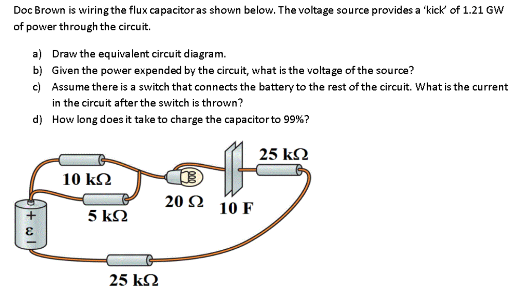 Doc Brown is wiring the flux capacitor as shown below. The voltage source provides a kick of 1.21 GW of power through the circuit. a) Draw the equivalent circuit diagram. b) Given the power expended by the circuit, what is the voltage ofthe source? c) Assume there is a switch that connects the batteryto the rest of the circuit. What is the current in the circuit after the switch is thrown? d) How long does it take to charge the capacitor to 99%? 25 k2 10 k2 20 2 10 F 5 kS2 25 k2