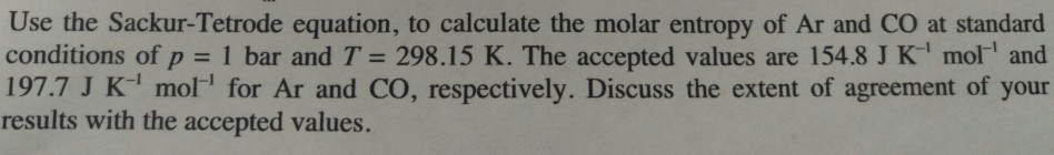 Use the Sackur-Tetrode equation, to calculate the molar entropy of Ar and CO at standard conditions of p = 1 bar and T = 298.15 K. The accepted values are 154.8 J K-1 mol-1 and 197.7 J K1 mol for Ar and CO, respectively. Discuss the extent of agreement of your results with the accepted values.