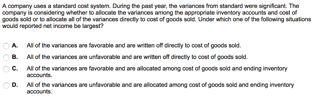 A company uses a standard cost system. During the past year, the variances from standard were significant. The company is considering whether to allocate the variances among the appropriate inventory accounts and cost of goods sold or to allocate all of the variances directly to cost of goods sold. Under which one of the following situations would reported net income be largest? A. All of the variances are favorable and are written off directly to cost of goods sold. B. All of the variances are unfavorable and are written off directly to cost of goods sold. C. All of the variances are favorable and are allocated among cost of goods sold and ending inventory D. All of the variances are unfavorable and are allocated among cost of goods sold and ending inventory accounts accounts.