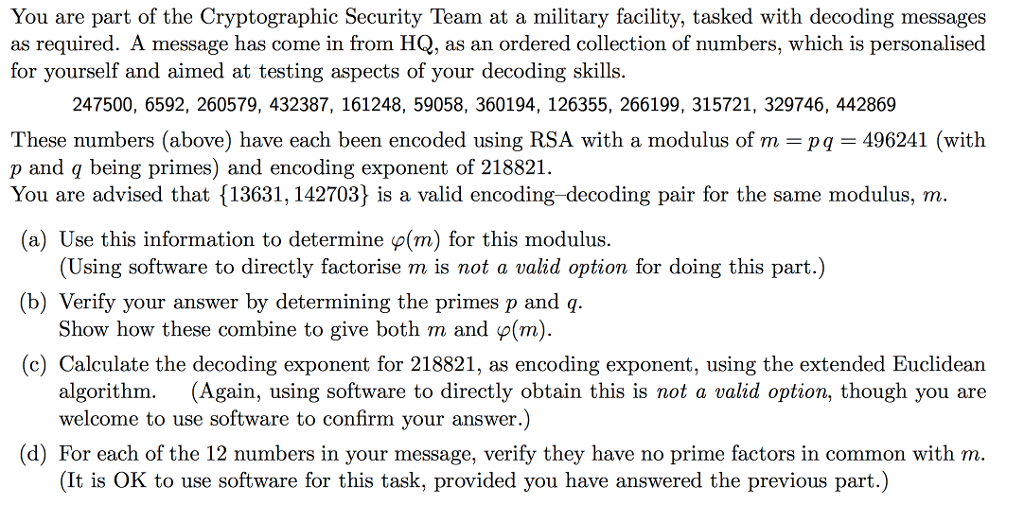 You are part of the Cryptographic Security Team at a military facility, tasked with decoding messages as required. A message has come in from HQ, as an ordered collection of numbers, which is personalised for yourself and aimed at testing aspects of your decoding skills. 247500, 6592, 260579, 432387, 161248, 5905 8, 360194, 126355, 266199, 315721, 329746, 442869 These numbers (above) have each been encoded using RSA with a modulus of m pa 496241 (with p and q being primes and encoding exponent of 218821 You are advised that 113631, 142703 is a valid encoding decoding pair for the same modulus, m (a) Use this information to determine p(m) for this modulus. (Using software to directly factorise ma is not a valid option for doing this part.) (b) Verify your answer by determining the primes p and q Show how these combine to give both m and p(m) (c) Calculate the decoding exponent for 218821, as encoding exponent, using the extended Euclidean algorithm. (Again, using software to directly obtain this is not a valid option, though you are welcome to use software to confirm your answer.) (d) For each of the 12 numbers in your message, verify they have no prime factors in common with m. (It is OK to use software for this task, provided you have answered the previous par
