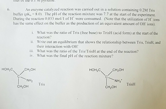 An enzyme catalyzed reaction was carried out in a solution containing 0.2M Tris buffer (pKa 8.0). The pH of the reaction mixture was 7.7 at the start of the experiment. 6. has the same effect on the buffer as the production of an equivalent amount of OH ions). i. ii. ii. What was the ratio of the Tris/ TrisH at the end of the reaction? What was the ratio of Tris (free base) to TrisH (acid form) at the start of the reaction? Write out an equilibrium that shows the relationship between Tris, TrisH, and their interaction with OH iv. What was the final pH of the reaction mixture? HOH2C CH2OH HOH2C CH2OH NH3 Tris TrisH CH2OH CH2OH
