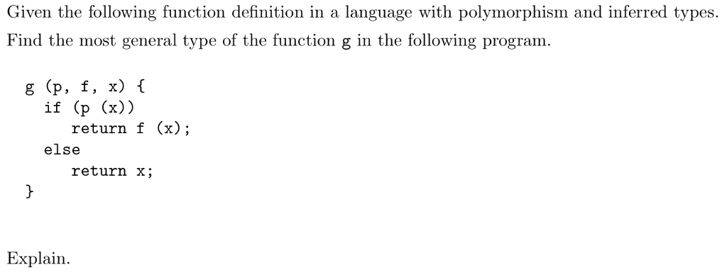 Given the following function definition in a language with polymorphism and inferred types. Find the most general type of the function g in the following program g (p, f, x) f if (p (x)) return f (x); else return x; Explain.