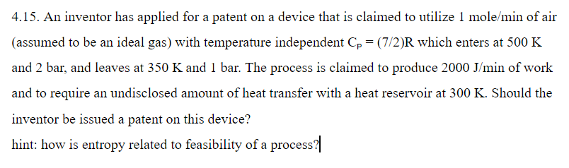 4.15. an inventor has applied for a patent on a device that is claimed to utilize 1 mole/min of air (assumed to be an ideal gas) with temperature independent cpe (7/2)r which enters at 500 k and 2 bar, and leaves at 350 k and 1 bar. the process is claimed to produce 2000 j/min of work and to require an undisclosed amount of heat transfer with a heat reservoir at 300 k. should the inventor be issued a patent on this device? hint: how is entropy related to feasibility of a process?
