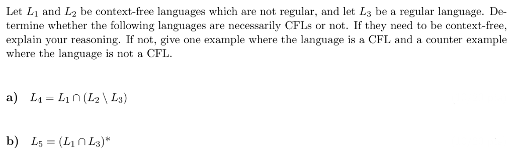 Let L1 and L2 be context-free languages which are not regular, and let L3 be a regular language. De- termine whether the following languages are necessarily CFLs or not. If they need to be context-free explain your reasoning. If not, give one example where the language is a CFL and a counter example where the language is not a CFL b) L,-(Linh