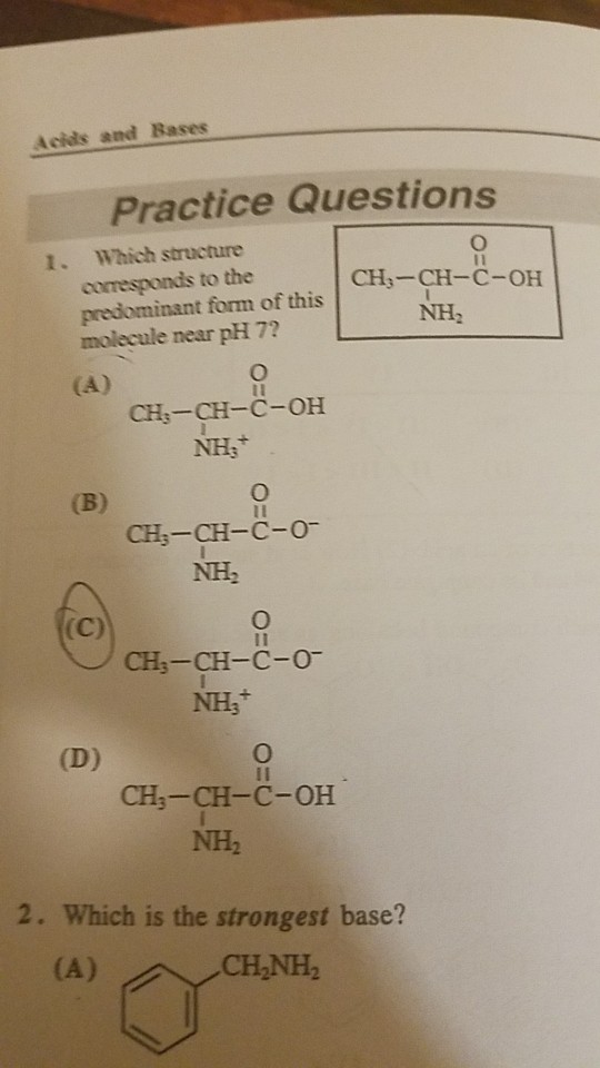 Acids and Bases Practice Questions 1. Which structure corresponds to the predominant form of this molecule near pH 7? CH3-CH-C-OH NH2 CH:-CH-C-OH CH3-CH-C-O NH2 CH3-CH-C-0 NHs 1I CH-CH-C-OH NH2 2. Which is the strongest base? CHNH
