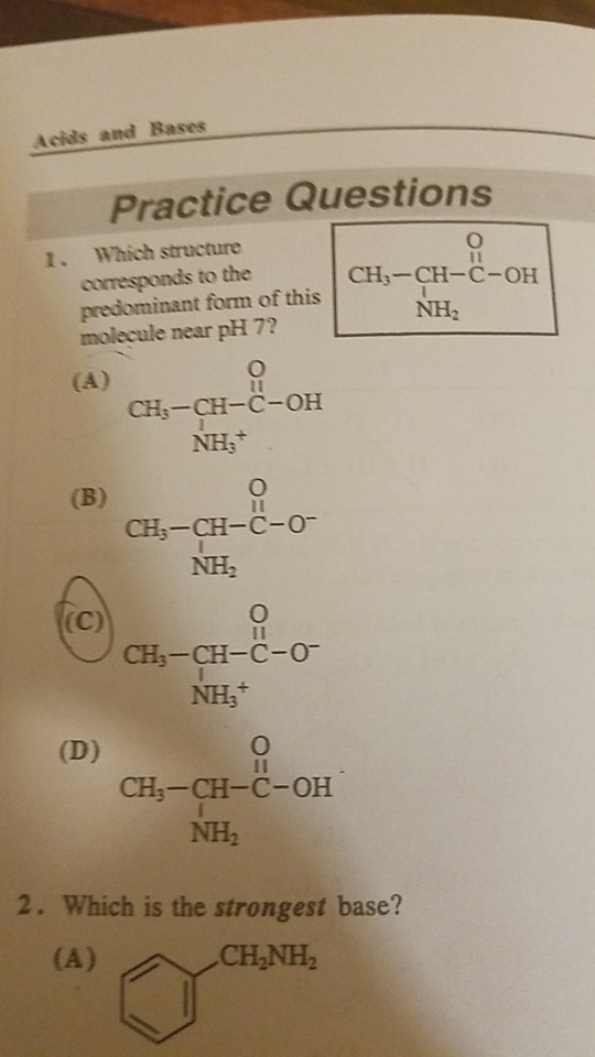 Acids and Bases Practice Questions 1. Which structure corresponds to the predominant form of this molecule near pH 7? CH3-CH-C-OH NH2 CH:-CH-C-OH CH3-CH-C-O NH2 CH3-CH-C-0 NHs 1I CH-CH-C-OH NH2 2. Which is the strongest base? CHNH