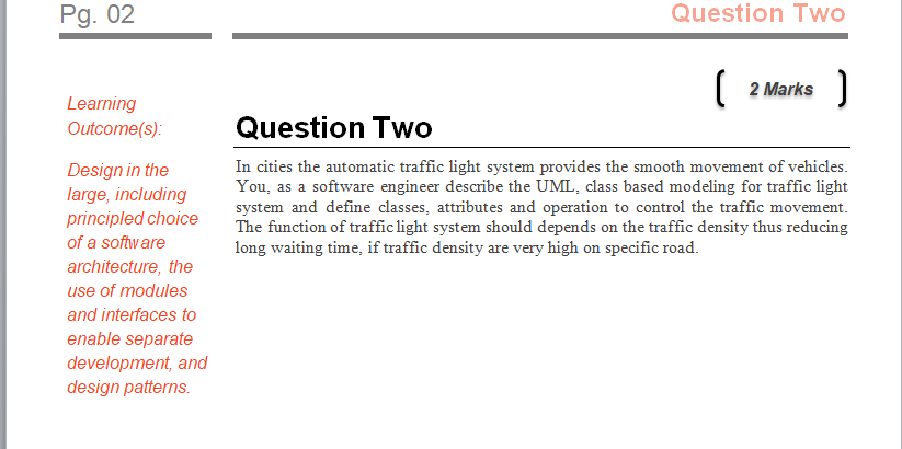 Pg. 02 Question Two 2 Marks Learning Outcome(s): Question Two In cities the automatic traffic light system provides the smooth movement of vehicles. You, as a software engineer describe the UML, class based modeling for traffic light system and define classes, attributes and operation to control the traffic movement. The function of traffic light system should depends on the traffic density thus reducing long waiting time, if traffic density are very high on specific road. Design in the large, including principled choice of a software architecture, the use of modules and interfaces to enable separate development, and design patterns.