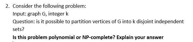 2. Consider the following problem: Input: graph G, integer k Question: is it possible to partition vertices of G into k disjoint independent sets? Is this problem polynomial or NP-complete? Explain your answer