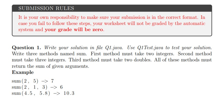 SUBMISSION RULES It is your own responsibility to make sure your submission is in the correct format. In case you fail to follow these steps, your worksheet will not be graded by the automatic system and your grade will be zero. Question 1. Write your solution in file Q1.java. Use Q1Test.java to test your solution Write three methods named sum. First method must take two integers. Second method must take three integers. Third method must take two doubles. All of these methods must return the sum of given arguments Example sum (2, 5) -7 sum (2, 1, 3) - 6 sum (4.5, 5.8) -10.3