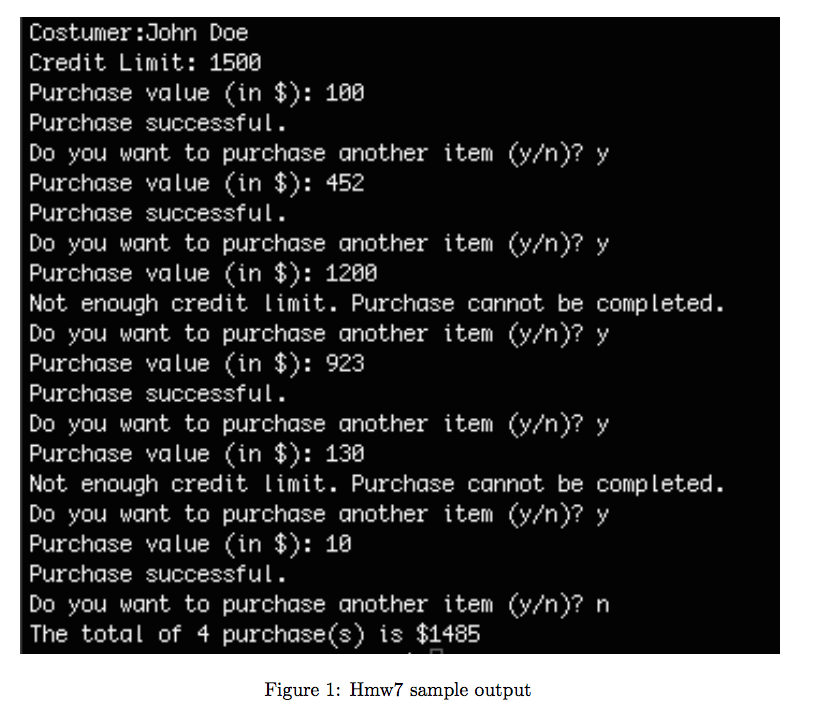 Costumer:John Doe Credit Limit: 1500 Purchase value (in $): 100 Purchase successful. Do you want to purchase another item (y/n)? y Purchase value (in $): 452 Purchase successful. Do you want to purchase another item (y/n)? >y Purchase value (in $): 1280 Not enough credit limit. Purchase cannot be completed. Do you want to purchase another item (y/n)? y Purchase value (in $): 923 Purchase successful. Do you want to purchase another item (y/n)?>y Purchase value (in $): 130 Not enough credit limit. Purchase cannot be completed Do you want to purchase another item (y/n)? >y Purchase value (in $): 10 Purchase successful. Do you want to purchase another item (y/n)? n The total of 4 purchase(s) is $1485 Figure 1: Hmw7 sample output