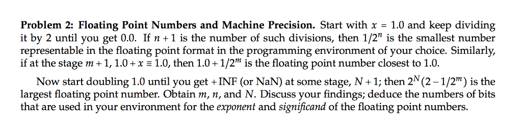 Problem 2: Floating Point Numbers and Machine Precision. Start with x = 1.0 and keep dividing it by 2 until you get 0.0. If n +1 is the number of such divisions, then 1/2 is the smallest number representable in the floating point format in the programming environment of your choice. Similarljy, if at the stage m + 1, 1.0 + x 1.0, then 1.0 + 1/2m is the floating point number closest to 1.0. Now start doubling 1.0 until you get +INF (or NaN) at some stage, N+1; then 2 (2-1/2) is the largest floating point number. Obtain m, n, and N. Discuss your findings; deduce the numbers of bits that are used in your environment for the exponent and significand of the floating point numbers.