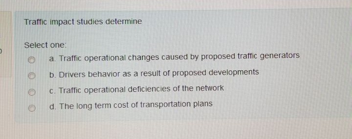 Traffic impact studies determine Select one O a. Traffic operational changes caused by proposed traffic generators O b. Drivers behavior as a result of proposed developments Oc. Traffic operational deficiencies of the network d. The long term cost of transportation plans