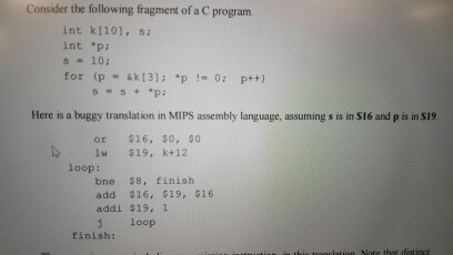 Consider the following fragment of ac program int [101, si int *pi for (p 131 p p++) Here is a buggy translation in MIPS assembly language, assuming s is insi6 and p is in S19 or $16, $0, $0 1 $19, k 12 bne SB, finish add $16, $19, $16 addi $19, 1 j loop finish