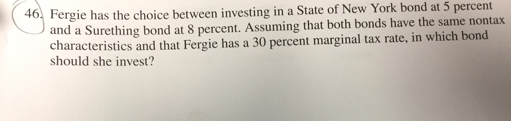 46. Fergie has the choice between investing in a state of New York bond at 5 percent and a Surething bond at 8 percent. Assuming that both bonds have the same nontax characteristics and that Fergie has a 30 percent marginal tax rate, in which bond should she invest?
