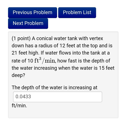 Previous Problem Problem List Next Problem (1 point) A conical water tank with verteyx down has a radius of 12 feet at the top and is 21 feet high. If water flows into the tank at a rate of 10 ft3 /min, how fast is the depth of the water increasing when the water is 15 feet deep? The depth of the water is increasing at 0.0433 ft/min.