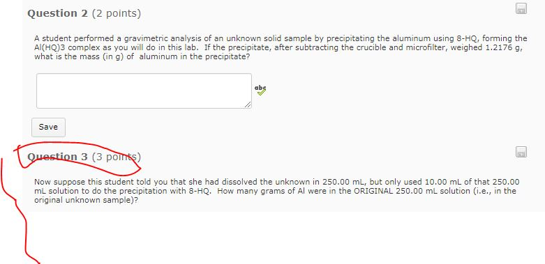 Question 2 (2 points) A student performed a gravimetric analysis of an unknown solid sample by precipitating the aluminum using 8-HQ, forming the Al(HQ)3 complex as you will do in this lab. If the precipitate, after subtracting the crucible and microfilter, weighed 1.2176 g what is the mass (in g) of aluminum in the precipitate? ab Save ion 3 (3 po Now suppose this student told you that she had dissolved the unknown in 250.00 mL, but only used 10.00 mL of that 250.00 mL solution to do the precipitation with 8-HQ. How many grams of Al were in the ORIGINAL 250.00 mL solution (i.e., in the original unknown sample)?