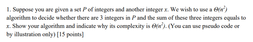 2) l. Suppose you are given a set P of integers and another integer x. We wish to use a Θ(n algorithm to decide whether there are 3 integers in P and the sum of these three integers equals to x. Show your algorithm and indicate why its complexity is Θ(r). (You can use pseudo code or by illustration only) [15 points]