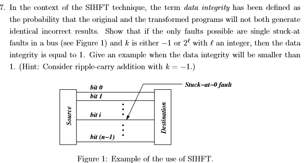 7. In the context of the SIHFT technique, the term data integrity has been defined as the probability that the original and the transformed programs will not both generate identical incorrect results. Show that if the only faults possible are single stuck-at faults in a bus (see Figure 1) and kis either-1 or 22 with ( an integer, then the data integrity is equal to 1. Give an example when the data integrity will be smaller than I. (Hint: Consider ripple-carry addition with k =-1.) Stuck-at-0 fauli bit 0 bit 1 biti. bit (n Figure 1: Example of the use of SIHFT