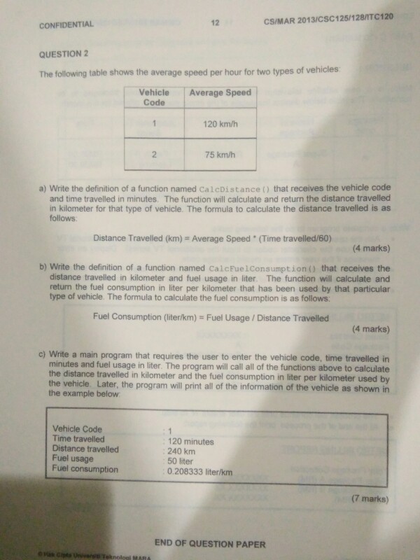 12 CS/MAR 2013/CSC125/128/1TC120 CONFIDENTIAL QUESTION 2 The following table shows the average speed per hour for two types of vehicles Vehicle Average Speed Code 120 km/h 2 75 km/h a) Write the definition of a function named CalcDistance ) that receives the vehicle code and time travelled in minutes. The function will calculate and return the distance travelled in kilometer for that type of vehicle. The formula to calculate the distance travelled is as follows. Distance Travelled (km) = Average Speed . (Time traveled/60) (4 marks) b) Write the definition of a function named CalcFuelConsumption) that receives 

<div class=