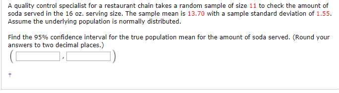 A quality control specialist for a restaurant chain takes a random sample of size 11 to check the amount of soda served in the 16 oz. serving size. The sample mean is 13.70 with a sample standard deviation of 1.55. Assume the underlying population is normally distributed Find the 95% confidence interval for the true population mean for the amount of soda served. (Round your answers to two decimal places.)