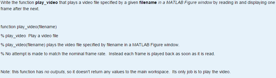 Write the function play video that plays a video file specified by a given filename in a MATLAB Figure window by reading in and displaying one frame after the next. function play_video(filename) % play-video Play a video file % play-video(filename) plays the video file specified by filename in a MATLAB Figure window. % No attempt is made to match the nominal frame rate. Instead each frame is played back as soon as it is read. Note: this function has no outputs, so it doesnt return any values to the main workspace. Its only job is to play the video.