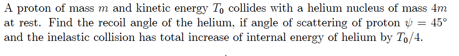 A proton of mass m and kinetic energy To collides with a helium nucleus of mass 4m at rest. Find the recoil angle of the helium, if angle of scattering of proton 45 and the inelastic collision has total increase of internal energy of helium by To/4.
