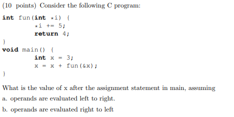 10 points) Consider the following C program int fun (int i) «i += 5; return 4; void main) int x = 3; x = x + fun (6x); What is the value of x after the assignment statement in main, assuming a. operands are evaluated left to right b. operands are evaluated right to left