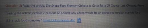 Question 2: Read the article, The Snack-Food Frontier: Chinese to Get a Taste Of Cheese-Less Cheetos. From reading the article, explain 2-reasons (2-points) why China would be an attractive foreign market for a u.S. snack food company? China Gets Chestos.doc