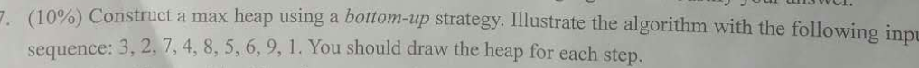 10%) Construct a max heap using a bottom-up strategy. Illustrate the algorithm with the following imp sequence: 3, 2, 7,4, 8, 5, 6, 9, 1. You should draw the heap . . ( for each step