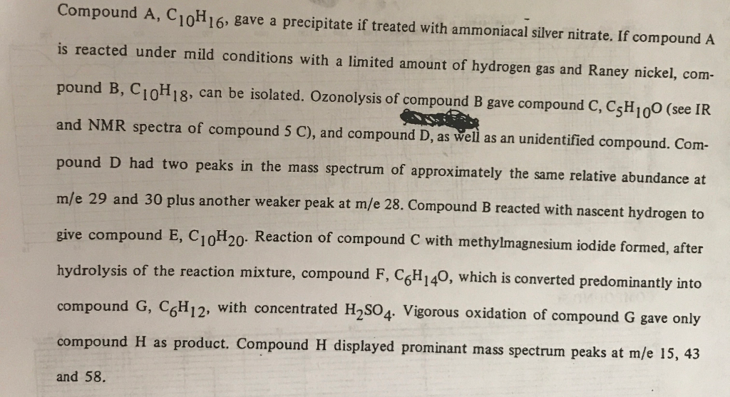 Compound A, C10H16, gave a precipitate if treated with ammoniacal silver nitrate. If compound A is reacted under mild conditions with a limited amount of hydrogen gas and Raney nickel, com- pound B, Ci0H18, can be isolated. Ozonolysis of compound B gave compound C, CsH1o0 (see IR and NMR spectra of compound S C), and compound D, as velil as an unidentified compound. Com- pound D had two peaks in the mass spectrum of approximately the same relative abundance at m/e 29 and 30 plus another weaker peak at m/e 28. Compound B reacted with nascent hydrogen to give compound E, C1oH20- Reaction of compound hydrolysis of the reaction mixture, compound F, C6H140, which is converted predominantly into compound G, CoH1 compound and 58. d E, C10H20 Reaction of compound C with methylmagnesium iodide formed, after 2, with concentrated H2S04. Vigorous oxidation of compound G gave only H as product. Compound H displayed prominant mass spectrum peaks at m/e 15, 43