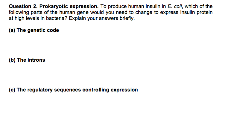 Question 2. Prokaryotic expression. To produce human insulin in E. coli, which of the following parts of the human gene would you need to change to express insulin protein at high levels in bacteria? Explain your answers briefly. (a) The genetic code (b) The introns (c) The regulatory sequences controlling expression