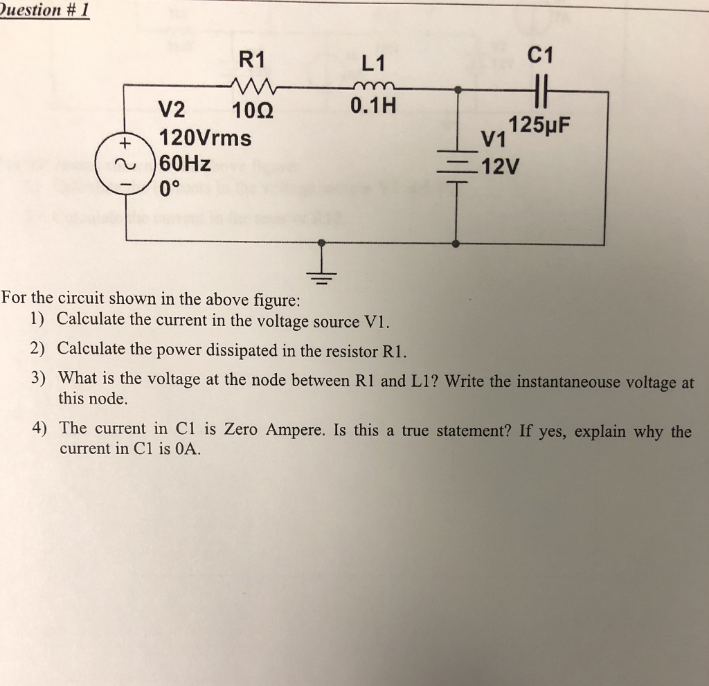 Puestion # 1 R1 C1 L1 m 0.1H V2 100 120Vrms 60Hz vi 125uF = 12V For the circuit shown in the above figure: 1) Calculate the current in the voltage source VI. 2) Calculate the power dissipated in the resistor R1. 3) What is the voltage at the node between R1 and L1? Write the instantaneouse voltage at this node. 4) The current in Ci is Zero Ampere. Is this a true statement? If yes, explain why the current in C1 is OA.