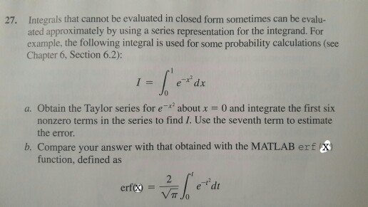 27. Integrals that cannot be evaluated in closed form sometimes can be evalu- ated approximately by using a series representation for the integrand. For example, the following integral is used for some probability calculations (see Chapter 6, Section 6.2) e x dx a. Obtain the Taylor series for e 2 about x 0 and integrate the first six nonzero terms in the series to find I. Use the seventh term to estimate the error. Compare your answer with that obtained with the MATLAB erf function, defined as e dt erf