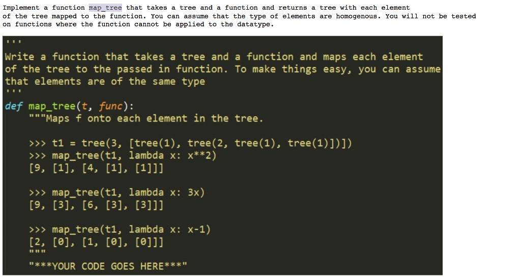 Implement a function map_tree that takes a tree and a function and returns a tree with each element of the tree mapped to the function. You can assume that the type of elements are homogenous. You will not be tested on functions where the function cannot be applied to the datatype Write a function that takes a tree and a function and maps each element of the tree to the passed in function. To make things easy, you can assume that elements are of the same type def map_tree(t, func): Maps f onto each element in the tree. >>> t1- tree(3, [tree (1), tree(2, tree(1), tree (1)])]) >>map_tree(t1, lambda x: x**2) >>> map_tree (t1, lambda x: 3x) >>> map_tree(t1, lambda x: x-1) II t1 I **YOUR CODE GOES HERE*x