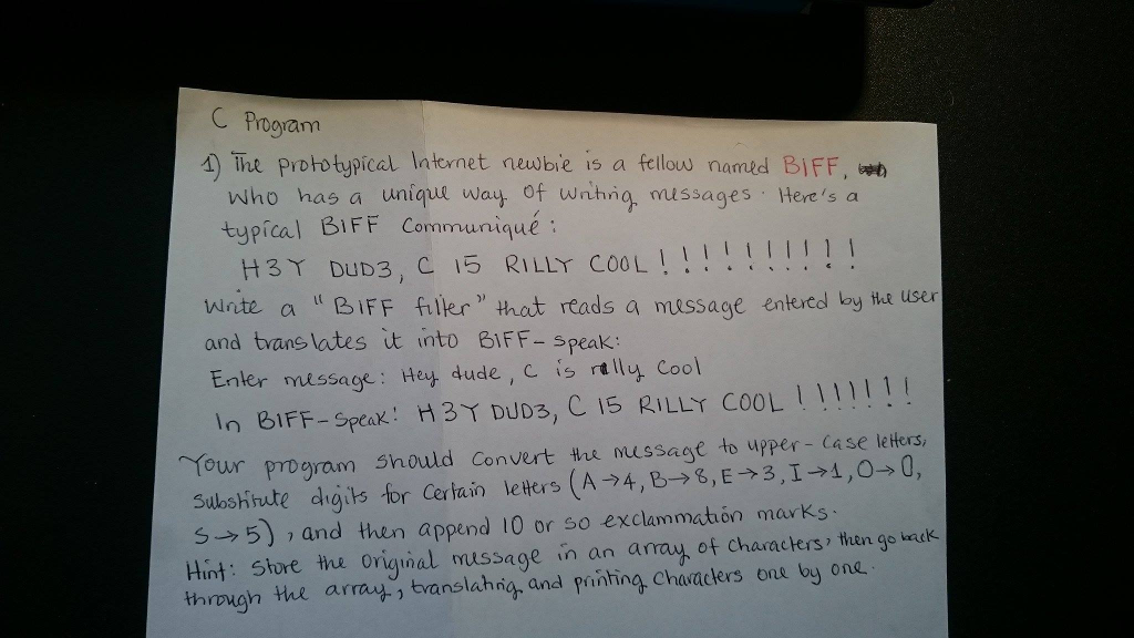 C Program A The prototypical Internet newbie is a fellow named BIFF, was who has a unique way of writing, messages . theres a typical BIFF Cormmuniqué : H3T DUD3, C 15 RILLY cool !!!! I 1 ! Write a B IFF filter that reads a message entered by the user and translates t into BIFF - speak Enter message: Hey dude, C is stilly cool In BiFF-speak! H 3Y DUD3, C 15 RILLY COOL | | | | | Our program should convert the mussage to upper - Case letters, Sashtute digits for certain le thers (A 4, BE31400, S5and then append 10 or so exclammation marks Hint: Shore Hu Original usage in an array of characters , then go back through the arrays and printing characters one by one . translahigh